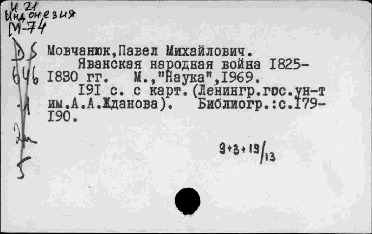 ﻿
XС Мовча шок,Павел Михайлович.
ГЛ Яванская народная война 1825 ЯЬ 1830 гг.	М.,"Наука",1969.
191 с. с карт.(Ленингр.гос.у «11 им. А. А. Жданова). Библиогр.:с.1 Г 190.
13